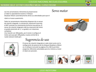 Servo motorLos tres servomotores interactivos le proporcionan
al robot la capacidad de moverse. El bloque
Desplazar Mover automáticamente alinea sus velocidades para que el
robot se mueva suavemente.
Todos los servomotores interactivos disponen de un sensor
de rotación integrado. La retroacción rotacional le permite
al NXT controlar los movimientos de forma muy precisa. El
sensor de rotación integrado mide las rotaciones del motor
en grados (precisión de +/- un grado) o en rotaciones
completas.
Una rotación son 360 grados, por lo tanto si configura el
motor para que gire 180 grados, la pieza central de la
rueda realizará medio giro
El sensor de rotación integrado en cada motor junto con la
configuración de potencia de los bloques Desplazar y Motor
en el software (consulte las páginas 56 a 58) le permiten
programar diferentes velocidades para los motores y mover
el robot con precisión.
Sugerencia de uso
 
