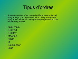 Tipus d’ordres  Aquestes ordres s’escriuen de diferent color dins el programa ja que unes són instruccions propies del programa i altres són més generiques(serveixen per altres programes). -task main -OnFwd -OnRev -#define -while -if -SetSensor -else 