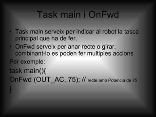Task main i OnFwd Task main serveix per indicar al robot la tasca principal que ha de fer. OnFwd serveix per anar recte o girar, combinant-lo es poden fer multiples accions Per exemple: task main(){  OnFwd (OUT_AC, 75); //  recte amb Potencia de 75 } 