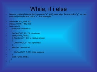 While, if i else Mentre que(while) esta fent una orde “x”, si(if) pasa algo, fa una ordre “y”, en cas contrari (else) fa una ordre “z”. Per exemple: #define MOVE_TIME 500 #define TURN_TIME 360 task main() { while(true) //mentre va { OnFwd(OUT_AC, 75); //endevant Wait(MOVE_TIME); if (Random() >= 0) // si s’activa random { OnRev(OUT_C, 75); //gira dreta } else //en cas contrari { OnRev(OUT_A, 75); //gira esquerra } Wait(TURN_TIME); } } 