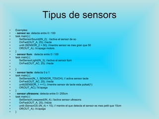 Tipus de sensors Exemples: -  sensor so : detecta entre 0 i 100 task main() { SetSensorSound(IN_2);  //activa el sensor de so OnFwd(OUT_A, 25); //recte until (SENSOR_2 > 50); //mentre sensor es mes gran que 50 Off(OUT_A); //s’apaga motors } -  sensor llum :  detecta entre 0 i 100 task main() { SetSensorLight(IN_3); //activa el sensor llum OnFwd(OUT_AC, 25); //recte } -  sensor tacte : detecta 0 o 1 task main() { SetSensor(IN_1, SENSOR_TOUCH); // activa sensor tacte OnFwd(OUT_AC, 25); //recte until(SENSOR_1 ==1); //mentre sensor de tacte esta pulsat(1) Off(OUT_AC); //s’apaga } -  sensor ultrasons : detecta entre 0 i 255cm task main() { SetSensorLowspeed(IN_4); //activa sensor ultrasons OnFwd(OUT_A, 25); //recte until (SensorUS (IN_4) < 15); // mentre el que detecta el sensor es mes petit que 15cm Off(OUT_A); //s’apaga } 