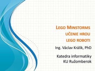 LEGO MINSTORMS
      UČENIE HROU
      LEGO ROBOTI
Ing. Václav Králík, PhD

Katedra informatiky
   KU Ružomberok
 