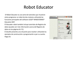 Robot Educator
El Robot Educator es una serie de tutoriales que muestran
cómo programar un robot de dos motores utilizando las
funciones principales del software LEGO® MINDSTORMS®
Education NXT.
El Educador robot también incluye tutoriales de Registro de
datos (puedes ver más información acerca del Registro de
datos en las páginas 61-71).
El desafío presenta una situación para resolver utilizando los
ejemplos de construcción o programación o por su cuenta.
Haga clic
 