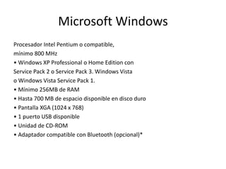Microsoft Windows
Procesador Intel Pentium o compatible,
mínimo 800 MHz
• Windows XP Professional o Home Edition con
Service Pack 2 o Service Pack 3. Windows Vista
o Windows Vista Service Pack 1.
• Mínimo 256MB de RAM
• Hasta 700 MB de espacio disponible en disco duro
• Pantalla XGA (1024 x 768)
• 1 puerto USB disponible
• Unidad de CD-ROM
• Adaptador compatible con Bluetooth (opcional)*
 