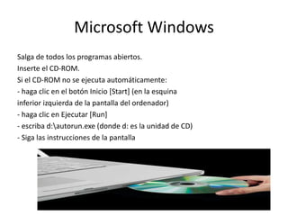Microsoft Windows
Salga de todos los programas abiertos.
Inserte el CD-ROM.
Si el CD-ROM no se ejecuta automáticamente:
- haga clic en el botón Inicio [Start] (en la esquina
inferior izquierda de la pantalla del ordenador)
- haga clic en Ejecutar [Run]
- escriba d:autorun.exe (donde d: es la unidad de CD)
- Siga las instrucciones de la pantalla
 