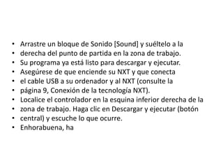 • Arrastre un bloque de Sonido [Sound] y suéltelo a la
• derecha del punto de partida en la zona de trabajo.
• Su programa ya está listo para descargar y ejecutar.
• Asegúrese de que enciende su NXT y que conecta
• el cable USB a su ordenador y al NXT (consulte la
• página 9, Conexión de la tecnología NXT).
• Localice el controlador en la esquina inferior derecha de la
• zona de trabajo. Haga clic en Descargar y ejecutar (botón
• central) y escuche lo que ocurre.
• Enhorabuena, ha
 