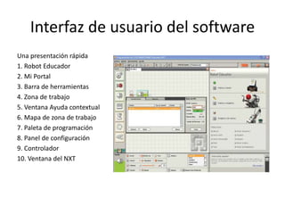 Interfaz de usuario del software
Una presentación rápida
1. Robot Educador
2. Mi Portal
3. Barra de herramientas
4. Zona de trabajo
5. Ventana Ayuda contextual
6. Mapa de zona de trabajo
7. Paleta de programación
8. Panel de configuración
9. Controlador
10. Ventana del NXT
 