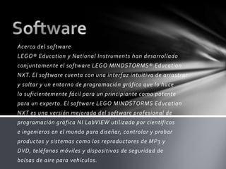 Acerca del software
LEGO® Education y National Instruments han desarrollado
conjuntamente el software LEGO MINDSTORMS® Education
NXT. El software cuenta con una interfaz intuitiva de arrastrar
y soltar y un entorno de programación gráfico que lo hace
lo suficientemente fácil para un principiante como potente
para un experto. El software LEGO MINDSTORMS Education
NXT es una versión mejorada del software profesional de
programación gráfica NI LabVIEW utilizado por científicos
e ingenieros en el mundo para diseñar, controlar y probar
productos y sistemas como los reproductores de MP3 y
DVD, teléfonos móviles y dispositivos de seguridad de
bolsas de aire para vehículos.
 