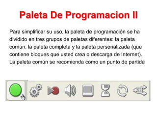Paleta De Programacion II
Para simplificar su uso, la paleta de programación se ha
dividido en tres grupos de paletas diferentes: la paleta
común, la paleta completa y la paleta personalizada (que
contiene bloques que usted crea o descarga de Internet).
La paleta común se recomienda como un punto de partida
 