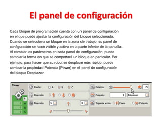 El panel de configuración
Cada bloque de programación cuenta con un panel de configuración
en el que puede ajustar la configuración del bloque seleccionado.
Cuando se selecciona un bloque en la zona de trabajo, su panel de
configuración se hace visible y activo en la parte inferior de la pantalla.
Al cambiar los parámetros en cada panel de configuración, puede
cambiar la forma en que se comportará un bloque en particular. Por
ejemplo, para hacer que su robot se desplace más rápido, puede
cambiar la propiedad Potencia [Power] en el panel de configuración
del bloque Desplazar.
 
