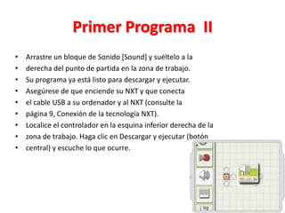 Primer Programa II
• Arrastre un bloque de Sonido [Sound] y suéltelo a la
• derecha del punto de partida en la zona de trabajo.
• Su programa ya está listo para descargar y ejecutar.
• Asegúrese de que enciende su NXT y que conecta
• el cable USB a su ordenador y al NXT (consulte la
• página 9, Conexión de la tecnología NXT).
• Localice el controlador en la esquina inferior derecha de la
• zona de trabajo. Haga clic en Descargar y ejecutar (botón
• central) y escuche lo que ocurre.
 