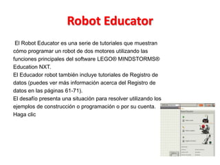 Robot Educator
El Robot Educator es una serie de tutoriales que muestran
cómo programar un robot de dos motores utilizando las
funciones principales del software LEGO® MINDSTORMS®
Education NXT.
El Educador robot también incluye tutoriales de Registro de
datos (puedes ver más información acerca del Registro de
datos en las páginas 61-71).
El desafío presenta una situación para resolver utilizando los
ejemplos de construcción o programación o por su cuenta.
Haga clic
 