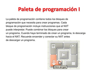 Paleta de programación I
La paleta de programación contiene todos los bloques de
programación que necesita para crear programas. Cada
bloque de programación incluye instrucciones que el NXT
puede interpretar. Puede combinar los bloques para crear
un programa, Cuando haya terminado de crear un programa, lo descarga
hacia el NXT. Recuerde encender y conectar su NXT antes
de descargar un programa.
 