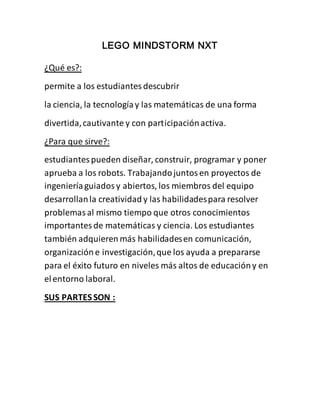 LEGO MINDSTORM NXT 
¿Qué es?: 
permite a los estudiantes descubrir 
la ciencia, la tecnología y las matemáticas de una forma 
divertida, cautivante y con participación activa. 
¿Para que sirve?: 
estudiantes pueden diseñar, construir, programar y poner 
aprueba a los robots. Trabajando juntos en proyectos de 
ingeniería guiados y abiertos, los miembros del equipo 
desarrollan la creatividad y las habilidades para resolver 
problemas al mismo tiempo que otros conocimientos 
importantes de matemáticas y ciencia. Los estudiantes 
también adquieren más habilidades en comunicación, 
organización e investigación, que los ayuda a prepararse 
para el éxito futuro en niveles más altos de educación y en 
el entorno laboral. 
SUS PARTES SON : 
 