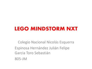 LEGO MINDSTORM NXT 
Colegio Nacional Nicolás Esquerra 
Espinosa Hernández Julián Felipe Garcia Toro Sebastián 
805-JM  