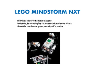 LEGO MINDSTORM NXT 
Permite a los estudiantes descubrir 
la ciencia, la tecnología y las matemáticas de una forma 
divertida, cautivante y con participación activa. 
 