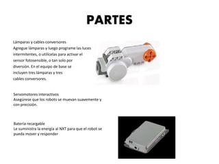 PARTES 
Lámparas y cables conversores 
Agregue lámparas y luego programe las luces 
intermitentes, o utilícelas para activar el 
sensor fotosensible, o tan solo por 
diversión. En el equipo de base se 
incluyen tres lámparas y tres 
cables conversores. 
Servomotores interactivos 
Asegúrese que los robots se muevan suavemente y 
con precisión. 
Batería recargable 
Le suministra la energía al NXT para que el robot se 
pueda mover y responder 
 