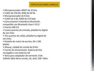 ESPECIFICACIONES LADRILLO 
• Microprocesador ARM7 de 32 bits 
• FLASH de 256 Kb, RAM de 64 Kb 
• Microprocesador de 8 bits 
• FLASH de 4 Kb, RAM de 512 byte 
• Comunicación inalámbrica Bluetooth, 
compatible con Bluetooth clase II V2.0 
• Puerto USB 2.0 
• Cuatro puertos de entrada, plataforma digital 
de seis hilos 
• Tres puertos de salida, plataforma digital de 
seis hilos 
• Pantalla de matriz de puntos, 60 x 100 
píxeles 
• Altavoz, calidad de sonido de 8 KHz 
• Fuente de alimentación: batería de litio 
recargable o seis baterías AA 
• Toma para adaptador de corriente: EUA: 
120VAC 60Hz Reino Unido, UE, AUS: 230~ 50Hz 
 