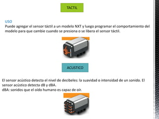 TACTIL 
USO 
Puede agregar el sensor táctil a un modelo NXT y luego programar el comportamiento del 
modelo para que cambie cuando se presiona o se libera el sensor táctil. 
ACUSTICO 
El sensor acústico detecta el nivel de decibeles: la suavidad o intensidad de un sonido. El 
sensor acústico detecta dB y dBA. 
dBA: sonidos que el oído humano es capaz de oír. 
 