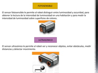 FOTOSENSIBLE 
El sensor fotosensible le permite al robot distinguir entre luminosidad y oscuridad, para 
obtener la lectura de la intensidad de luminosidad en una habitación y para medir la 
intensidad de luminosidad sobre superficies de colores. 
ULTRASONICO 
El sensor ultrasónico le permite al robot ver y reconocer objetos, evitar obstáculos, medir 
distancias y detectar movimiento. 
 