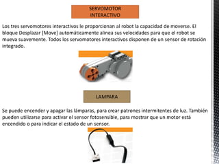 SERVOMOTOR 
INTERACTIVO 
Los tres servomotores interactivos le proporcionan al robot la capacidad de moverse. El 
bloque Desplazar [Move] automáticamente alinea sus velocidades para que el robot se 
mueva suavemente. Todos los servomotores interactivos disponen de un sensor de rotación 
integrado. 
LAMPARA 
Se puede encender y apagar las lámparas, para crear patrones intermitentes de luz. También 
pueden utilizarse para activar el sensor fotosensible, para mostrar que un motor está 
encendido o para indicar el estado de un sensor. 
 