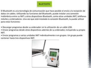 BLUETOOTH 
El Bluetooth es una tecnología de comunicación que hace posible el envío y la recepción de 
datos sin cables. Utilizando las funciones del Bluetooth, puede instalar una conexión 
inalámbrica entre su NXT y otros dispositivos Bluetooth, como otras unidades NXT, teléfonos 
móviles y ordenadores .Una vez que está instalada la conexión Bluetooth, la puede utilizar 
para estas funciones: 
• Descargar programas desde su ordenador sin la utilización de un cable USB. 
• Enviar programas desde otros dispositivos además de su ordenador, incluyendo su propio 
NXT. 
• Enviar programas a varias unidades NXT individualmente o en grupos. Un grupo puede 
contener hasta tres dispositivos NXT. 
