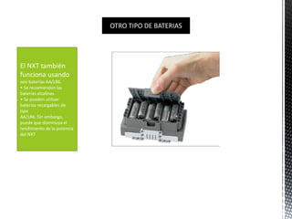 OTRO TIPO DE BATERIAS 
El NXT también 
funciona usando 
seis baterías AA/LR6. 
• Se recomiendan las 
baterías alcalinas. 
• Se pueden utilizar 
baterías recargables de 
tipo 
AA/LR6. Sin embargo, 
puede que disminuya el 
rendimiento de la potencia 
del NXT 
 