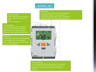 INTERFAZ NXT 
Puertos de salida 
El NXT dispone de tres puertos de 
salida con las etiquetas A, B y C 
para 
motores o lámparas. 
Puerto USB 
Conecte un cable USB al puerto USB y descargue 
los programas desde su ordenador al NXT (o 
cargue datos desde el robot hacia su ordenador). 
También puede utilizar la conexión inalámbrica 
Icono Bluetooth 
El icono Bluetooth muestra el estado 
actual de las conexiones inalámbricas 
Bluetooth. Si no se visualiza el icono 
Bluetooth, el Bluetooth está desactivado 
Icono USB 
Cuando conecta el NXT a un ordenador 
con un cable USB, se visualizará el 
icono USB. Si desconecta el cable USB, 
el icono desaparecerá. 
Toma de corriente 
Si está utilizando la batería recargable y precisa cargarla, 
o si no está utilizando baterías 6AA, puede conectar un 
adaptador de corriente al NXT utilizando la toma de 
corriente 
 