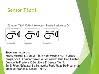 Sensor Táctil.
El Sensor Táctil Es Un Interruptor: Puede Presionarse O
Liberarse.
Sugerencias de uso
Puede Agregar El Sensor Táctil A Un Modelo NXT Y Luego
Programar El Comportamiento Del Modelo Para Que Cambie
Cuando Se Presiona O Se Libera El Sensor Táctil.
En El Robot Educator Se Incluye La Posibilidad De Programar
Ideas Utilizando El Sensor Táctil.
 