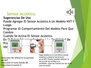 Sensor Acústico.
Sugerencias De Uso
Puede Agregar El Sensor Acústico A Un Modelo NXT Y
Luego
Programar El Comportamiento Del Modelo Para Que
Cambie
Cuando Se Activa El Sensor Acústico.
En El Robot Educator Se Incluye La Posibilidad De
Programar
Ideas Utilizando El Sensor Acústico.
Seleccione Ver [View] en la pantalla
del NXT.
Seleccione el icono Sonido dB.
Seleccione el puerto 2.
Haga sonidos en el micrófono (sensor
acústico) y observe las lecturas
en el NXT. Pruebe también obtener la
lectura de los sonidos a su
alrededor: ¿Qué tan fuertes son las voces
más cercanas?
 