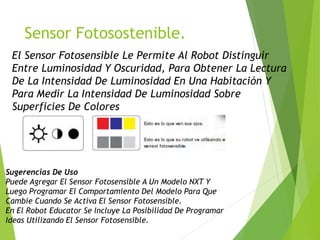Sensor Fotosostenible.
El Sensor Fotosensible Le Permite Al Robot Distinguir
Entre Luminosidad Y Oscuridad, Para Obtener La Lectura
De La Intensidad De Luminosidad En Una Habitación Y
Para Medir La Intensidad De Luminosidad Sobre
Superficies De Colores
Sugerencias De Uso
Puede Agregar El Sensor Fotosensible A Un Modelo NXT Y
Luego Programar El Comportamiento Del Modelo Para Que
Cambie Cuando Se Activa El Sensor Fotosensible.
En El Robot Educator Se Incluye La Posibilidad De Programar
Ideas Utilizando El Sensor Fotosensible.
 
