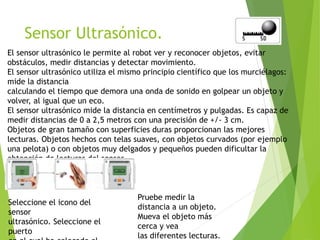 Sensor Ultrasónico.
El sensor ultrasónico le permite al robot ver y reconocer objetos, evitar
obstáculos, medir distancias y detectar movimiento.
El sensor ultrasónico utiliza el mismo principio científico que los murciélagos:
mide la distancia
calculando el tiempo que demora una onda de sonido en golpear un objeto y
volver, al igual que un eco.
El sensor ultrasónico mide la distancia en centímetros y pulgadas. Es capaz de
medir distancias de 0 a 2,5 metros con una precisión de +/- 3 cm.
Objetos de gran tamaño con superficies duras proporcionan las mejores
lecturas. Objetos hechos con telas suaves, con objetos curvados (por ejemplo
una pelota) o con objetos muy delgados y pequeños pueden dificultar la
obtención de lecturas del sensor.
Seleccione el icono del
sensor
ultrasónico. Seleccione el
puerto
Pruebe medir la
distancia a un objeto.
Mueva el objeto más
cerca y vea
las diferentes lecturas.
 
