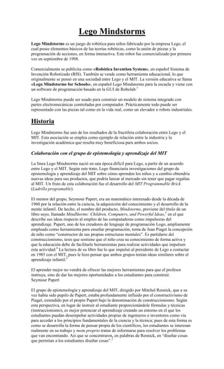 Lego Mindstorms
Lego Mindstorms es un juego de robótica para niños fabricado por la empresa Lego, el
cual posee elementos básicos de las teorías robóticas, como la unión de piezas y la
programación de acciones, en forma interactiva. Este robot fue comercializado por primera
vez en septiembre de 1998.

Comercialmente se publicita como «Robótica Invention System», en español Sistema de
Invención Robotizado (RIS). También se vende como herramienta educacional, lo que
originalmente se pensó en una sociedad entre Lego y el MIT. La versión educativa se llama
«Lego Mindstorms for Schools», en español Lego Mindstorms para la escuela y viene con
un software de programación basado en la GUI de Robolab.1

Lego Mindstorms puede ser usado para construir un modelo de sistema integrado con
partes electromecánicas controladas por computador. Prácticamente todo puede ser
representado con las piezas tal como en la vida real, como un elevador o robots industriales.

Historia
Lego Mindstorms fue uno de los resultados de la fructífera colaboración entre Lego y el
MIT. Esta asociación se emplea como ejemplo de relación entre la industria y la
investigación académica que resulta muy beneficiosa para ambos socios.

Colaboración con el grupo de epistemología y aprendizaje del MIT

La línea Lego Mindstorms nació en una época difícil para Lego, a partir de un acuerdo
entre Lego y el MIT. Según este trato, Lego financiaría investigaciones del grupo de
epistemología y aprendizaje del MIT sobre cómo aprenden los niños y a cambio obtendría
nuevas ideas para sus productos, que podría lanzar al mercado sin tener que pagar regalías
al MIT. Un fruto de esta colaboración fue el desarrollo del MIT Programmable Brick
(Ladrillo programable).

El mentor del grupo, Seymour Papert, era un matemático interesado desde la década de
1960 por la relación entre la ciencia, la adquisición del conocimiento y el desarrollo de la
mente infantil. De hecho, el nombre del producto, Mindstorms, proviene del título de un
libro suyo, llamado MindStorms: Children, Computers, and Powerful Ideas,3 en el que
describe sus ideas respecto al empleo de las computadoras como impulsoras del
aprendizaje. Papert, uno de los creadores de lenguaje de programación Logo, ampliamente
empleado como herramienta para enseñar programación, toma de Jean Piaget la concepción
de niño como “constructor de sus propias estructuras mentales”. Es partidario del
construccionismo, tesis que sostiene que el niño crea su conocimiento de forma activa y
que la educación debe de facilitarle herramientas para realizar actividades que impulsen
esta actividad.4 La lectura de su libro fue lo que impulsó al presidente de Lego a contactar
en 1985 con el MIT, pues le hizo pensar que ambos grupos tenían ideas similares sobre el
aprendizaje infantil.2

El aprender mejor no vendrá de ofrecer las mejores herramientas para que el profesor
instruya, sino de dar las mejores oportunidades a los estudiantes para construir.
Seymour Papert

El grupo de epistemología y aprendizaje del MIT, dirigido por Mitchel Resnick, que a su
vez había sido pupilo de Papert, estaba profundamente influido por el constructivismo de
Piaget, extendido por el propio Papert bajo la denominación de construccionismo. Según
esta perspectiva, en lugar de instruir al estudiante proporcionándole fórmulas y técnicas
(instruccionismo), es mejor potenciar el aprendizaje creando un entorno en el que los
estudiantes puedan desempeñar actividades propias de ingenieros o inventores como vía
para acceder a los principios fundamentales de la ciencia y la técnica; pues de esta forma es
como se desarrolla la forma de pensar propia de los científicos, los estudiantes se interesan
realmente en su trabajo y motu proprio tratan de informarse para resolver los problemas
que van encontrando. Así que se concentraron, en palabras de Resnick, en “diseñar cosas
que permitan a los estudiantes diseñar cosas”.2
 