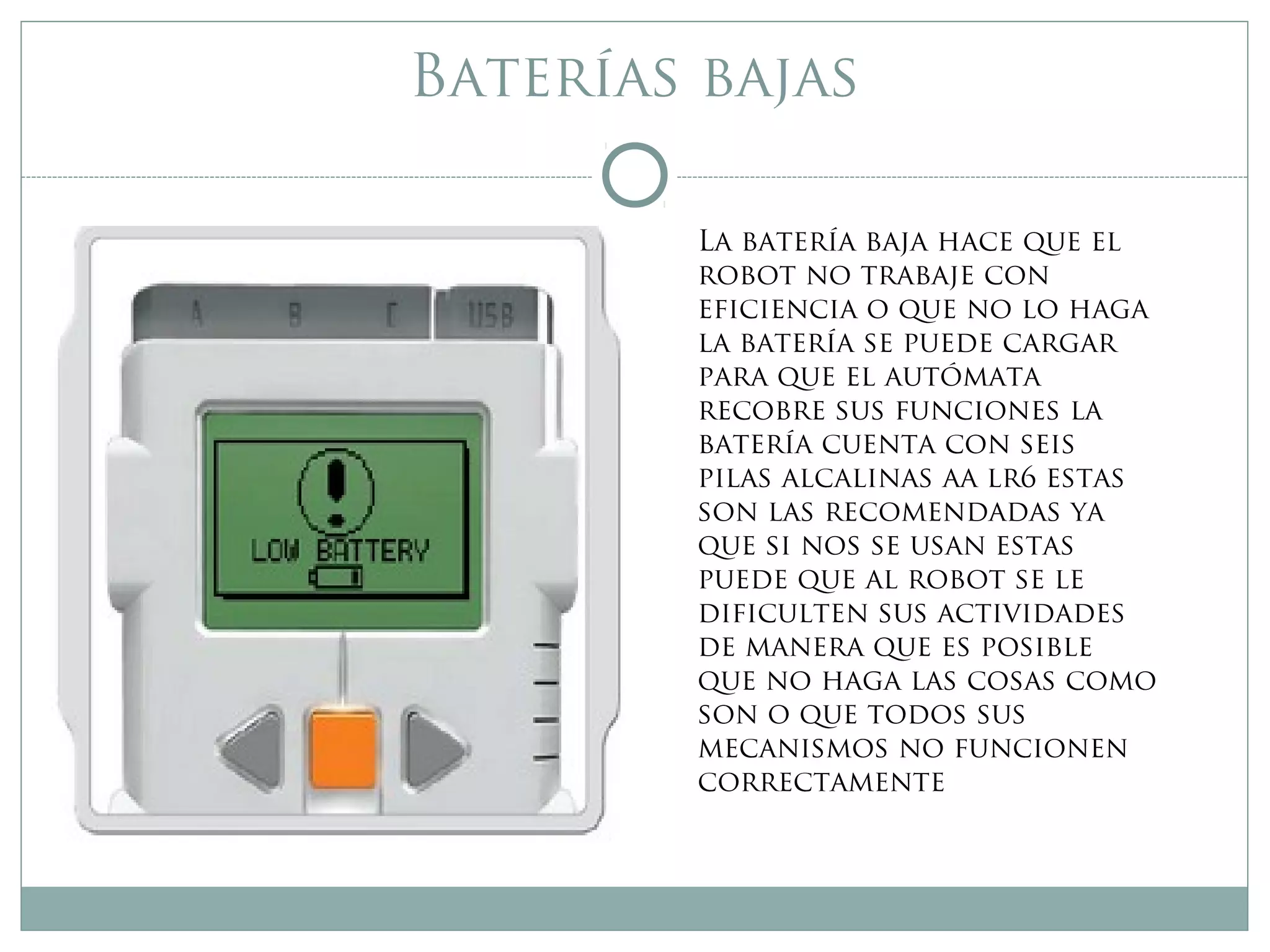 Baterías bajas
La batería baja hace que el
robot no trabaje con
eficiencia o que no lo haga
la batería se puede cargar
para que el autómata
recobre sus funciones la
batería cuenta con seis
pilas alcalinas aa lr6 estas
son las recomendadas ya
que si nos se usan estas
puede que al robot se le
dificulten sus actividades
de manera que es posible
que no haga las cosas como
son o que todos sus
mecanismos no funcionen
correctamente
 