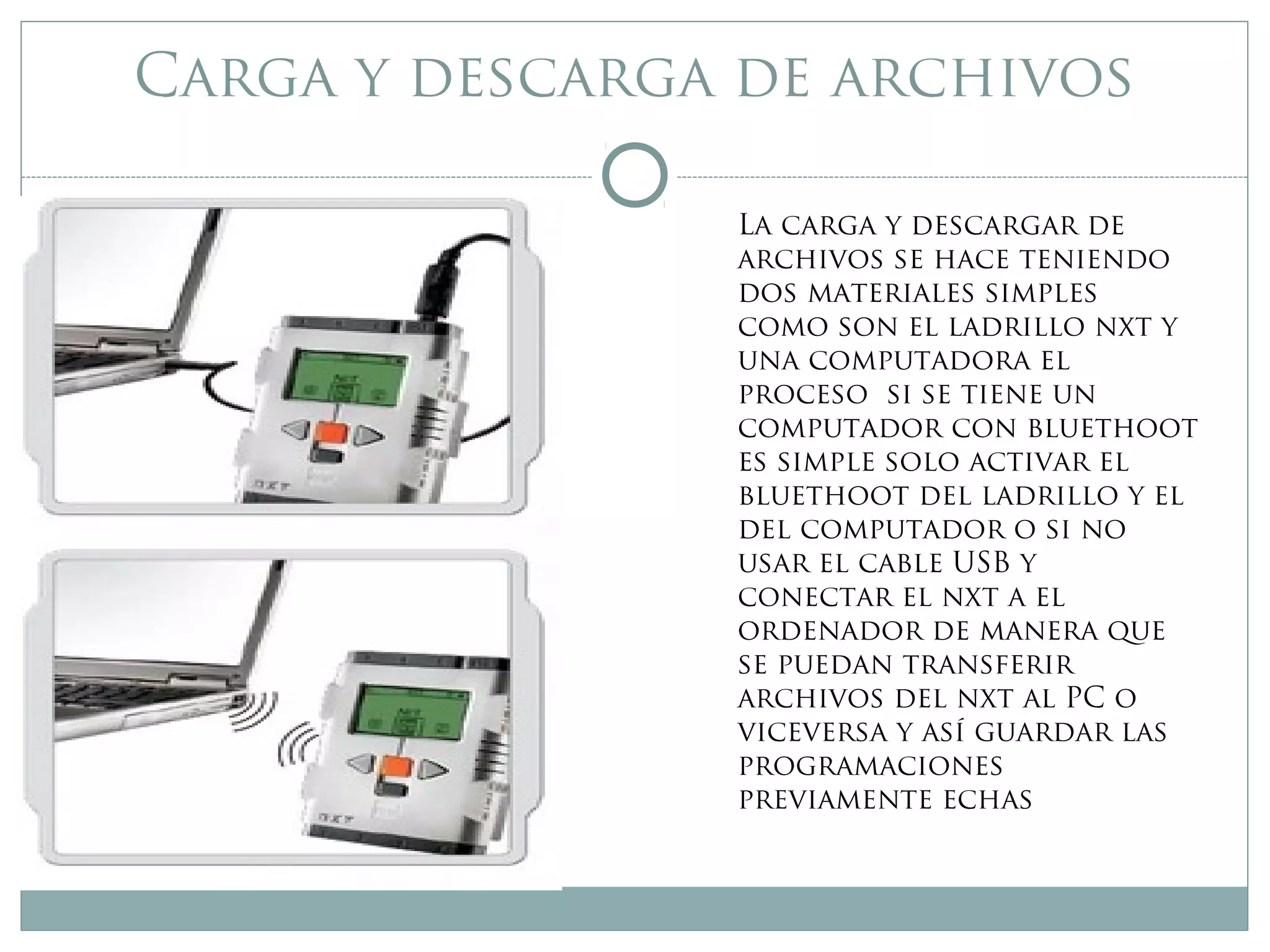 Carga y descarga de archivos
La carga y descargar de
archivos se hace teniendo
dos materiales simples
como son el ladrillo nxt y
una computadora el
proceso si se tiene un
computador con bluethoot
es simple solo activar el
bluethoot del ladrillo y el
del computador o si no
usar el cable USB y
conectar el nxt a el
ordenador de manera que
se puedan transferir
archivos del nxt al PC o
viceversa y así guardar las
programaciones
previamente echas
 
