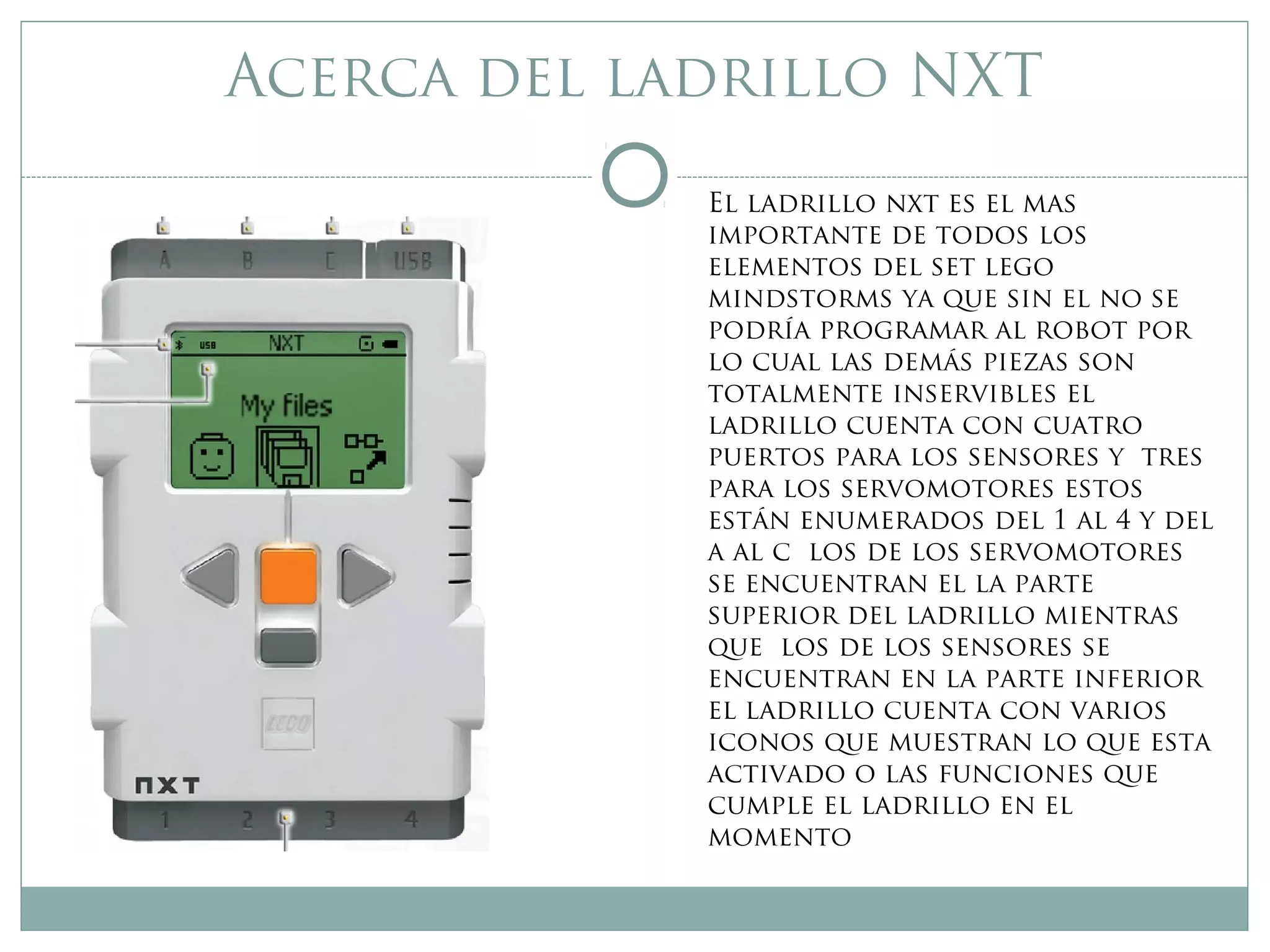 Acerca del ladrillo NXT
El ladrillo nxt es el mas
importante de todos los
elementos del set lego
mindstorms ya que sin el no se
podría programar al robot por
lo cual las demás piezas son
totalmente inservibles el
ladrillo cuenta con cuatro
puertos para los sensores y tres
para los servomotores estos
están enumerados del 1 al 4 y del
a al c los de los servomotores
se encuentran el la parte
superior del ladrillo mientras
que los de los sensores se
encuentran en la parte inferior
el ladrillo cuenta con varios
iconos que muestran lo que esta
activado o las funciones que
cumple el ladrillo en el
momento
 