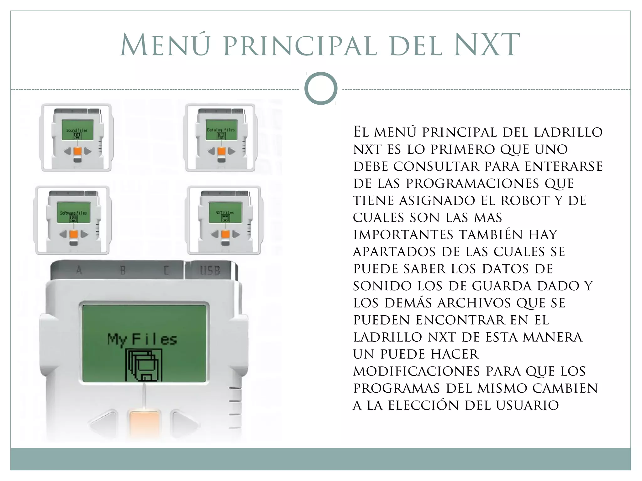 Menú principal del NXT
El menú principal del ladrillo
nxt es lo primero que uno
debe consultar para enterarse
de las programaciones que
tiene asignado el robot y de
cuales son las mas
importantes también hay
apartados de las cuales se
puede saber los datos de
sonido los de guarda dado y
los demás archivos que se
pueden encontrar en el
ladrillo nxt de esta manera
un puede hacer
modificaciones para que los
programas del mismo cambien
a la elección del usuario
 