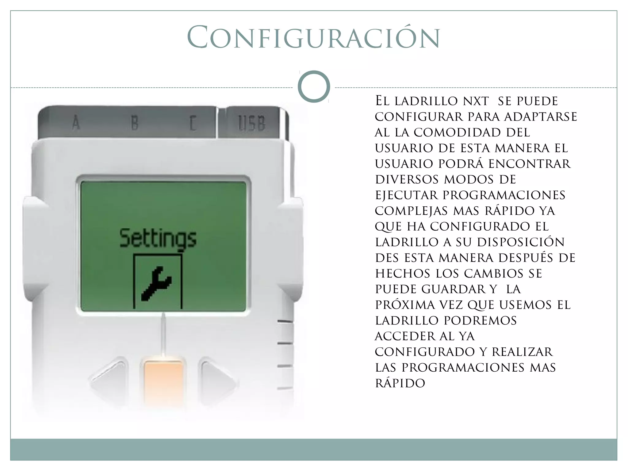 Configuración
El ladrillo nxt se puede
configurar para adaptarse
al la comodidad del
usuario de esta manera el
usuario podrá encontrar
diversos modos de
ejecutar programaciones
complejas mas rápido ya
que ha configurado el
ladrillo a su disposición
des esta manera después de
hechos los cambios se
puede guardar y la
próxima vez que usemos el
ladrillo podremos
acceder al ya
configurado y realizar
las programaciones mas
rápido
 