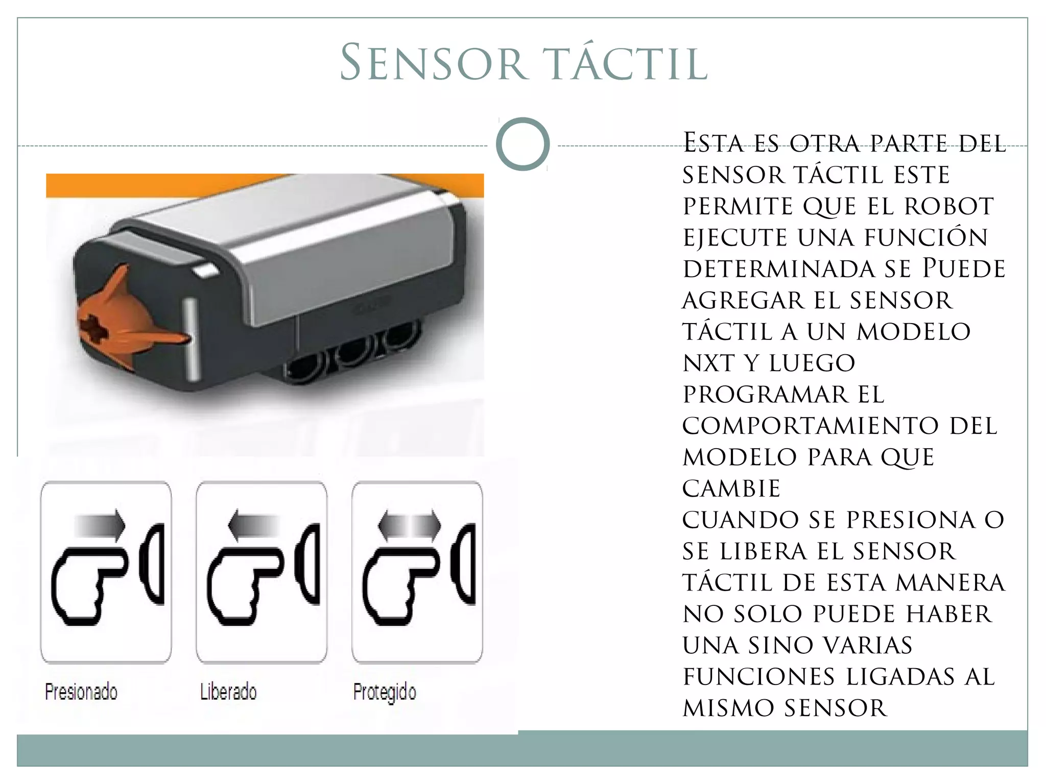 Sensor táctil
Esta es otra parte del
sensor táctil este
permite que el robot
ejecute una función
determinada se Puede
agregar el sensor
táctil a un modelo
nxt y luego
programar el
comportamiento del
modelo para que
cambie
cuando se presiona o
se libera el sensor
táctil de esta manera
no solo puede haber
una sino varias
funciones ligadas al
mismo sensor
 