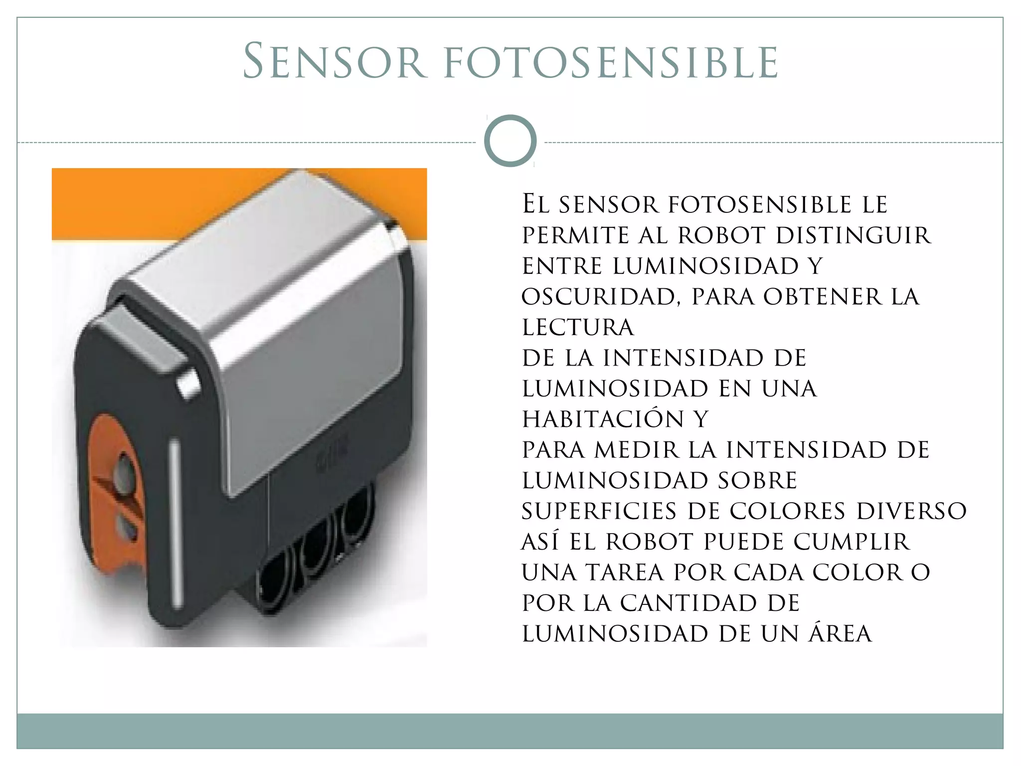 Sensor fotosensible
El sensor fotosensible le
permite al robot distinguir
entre luminosidad y
oscuridad, para obtener la
lectura
de la intensidad de
luminosidad en una
habitación y
para medir la intensidad de
luminosidad sobre
superficies de colores diverso
así el robot puede cumplir
una tarea por cada color o
por la cantidad de
luminosidad de un área
 