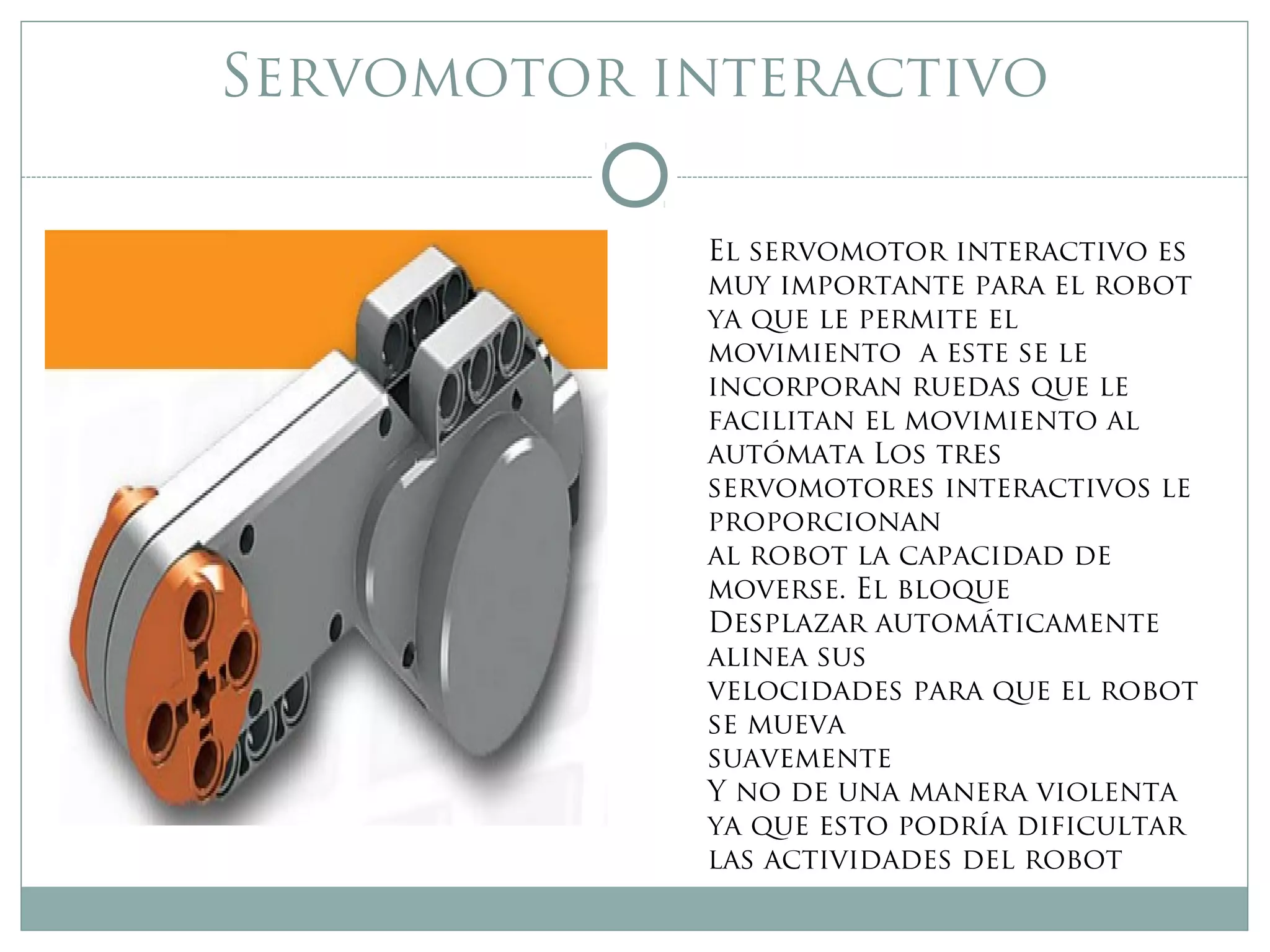 Servomotor interactivo
El servomotor interactivo es
muy importante para el robot
ya que le permite el
movimiento a este se le
incorporan ruedas que le
facilitan el movimiento al
autómata Los tres
servomotores interactivos le
proporcionan
al robot la capacidad de
moverse. El bloque
Desplazar automáticamente
alinea sus
velocidades para que el robot
se mueva
suavemente
Y no de una manera violenta
ya que esto podría dificultar
las actividades del robot
 