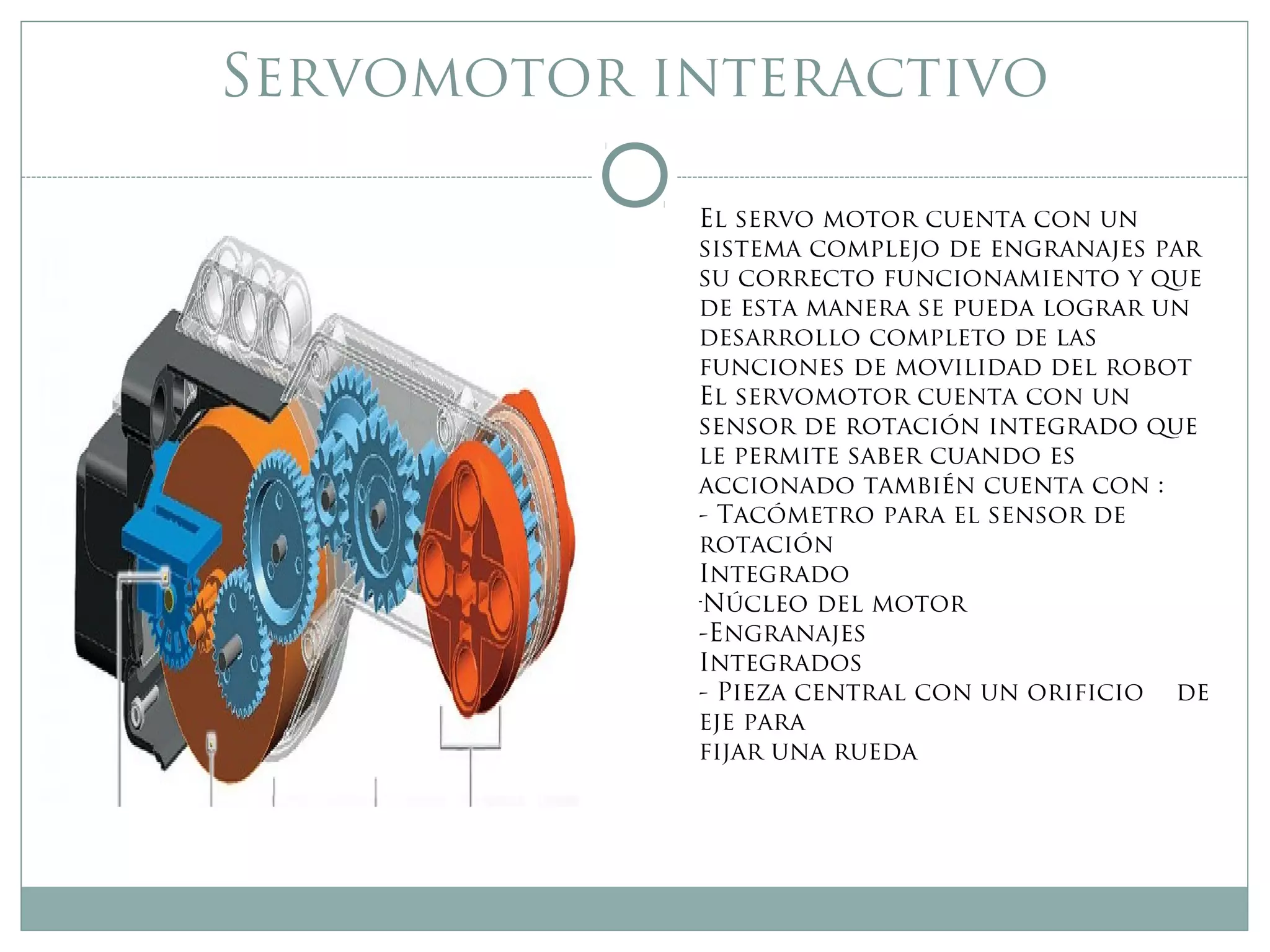 Servomotor interactivo
El servo motor cuenta con un
sistema complejo de engranajes par
su correcto funcionamiento y que
de esta manera se pueda lograr un
desarrollo completo de las
funciones de movilidad del robot
El servomotor cuenta con un
sensor de rotación integrado que
le permite saber cuando es
accionado también cuenta con :
- Tacómetro para el sensor de
rotación
Integrado
-
Núcleo del motor
-Engranajes
Integrados
- Pieza central con un orificio de
eje para
fijar una rueda
 