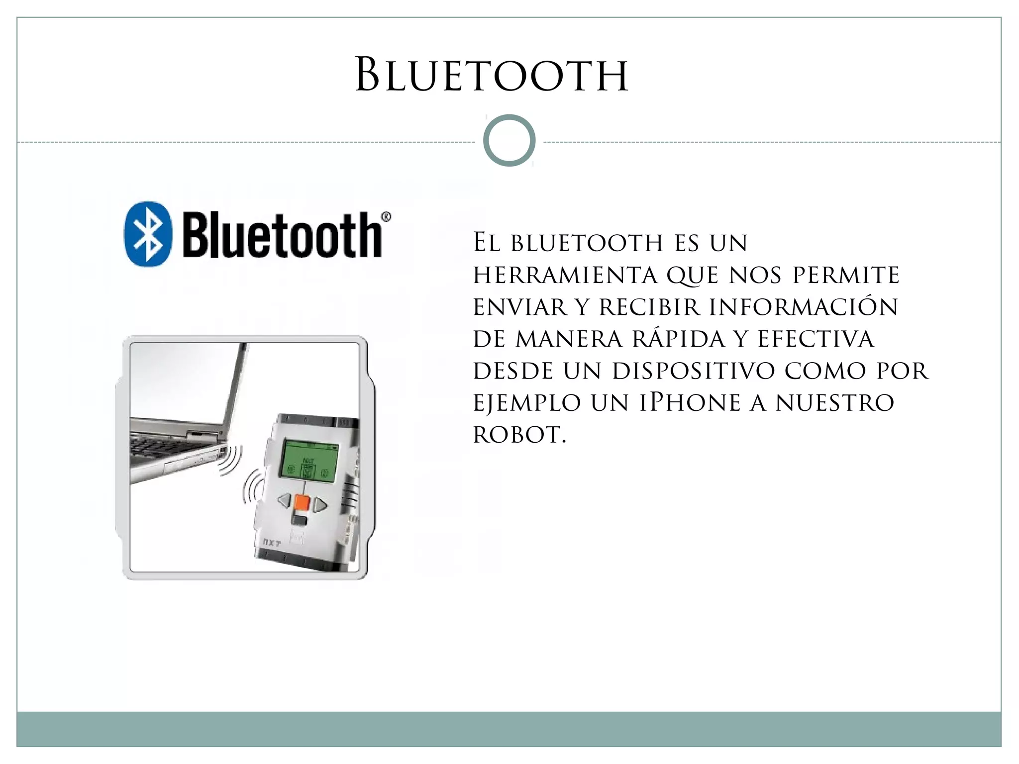 Bluetooth
El bluetooth es un
herramienta que nos permite
enviar y recibir información
de manera rápida y efectiva
desde un dispositivo como por
ejemplo un iPhone a nuestro
robot.
 