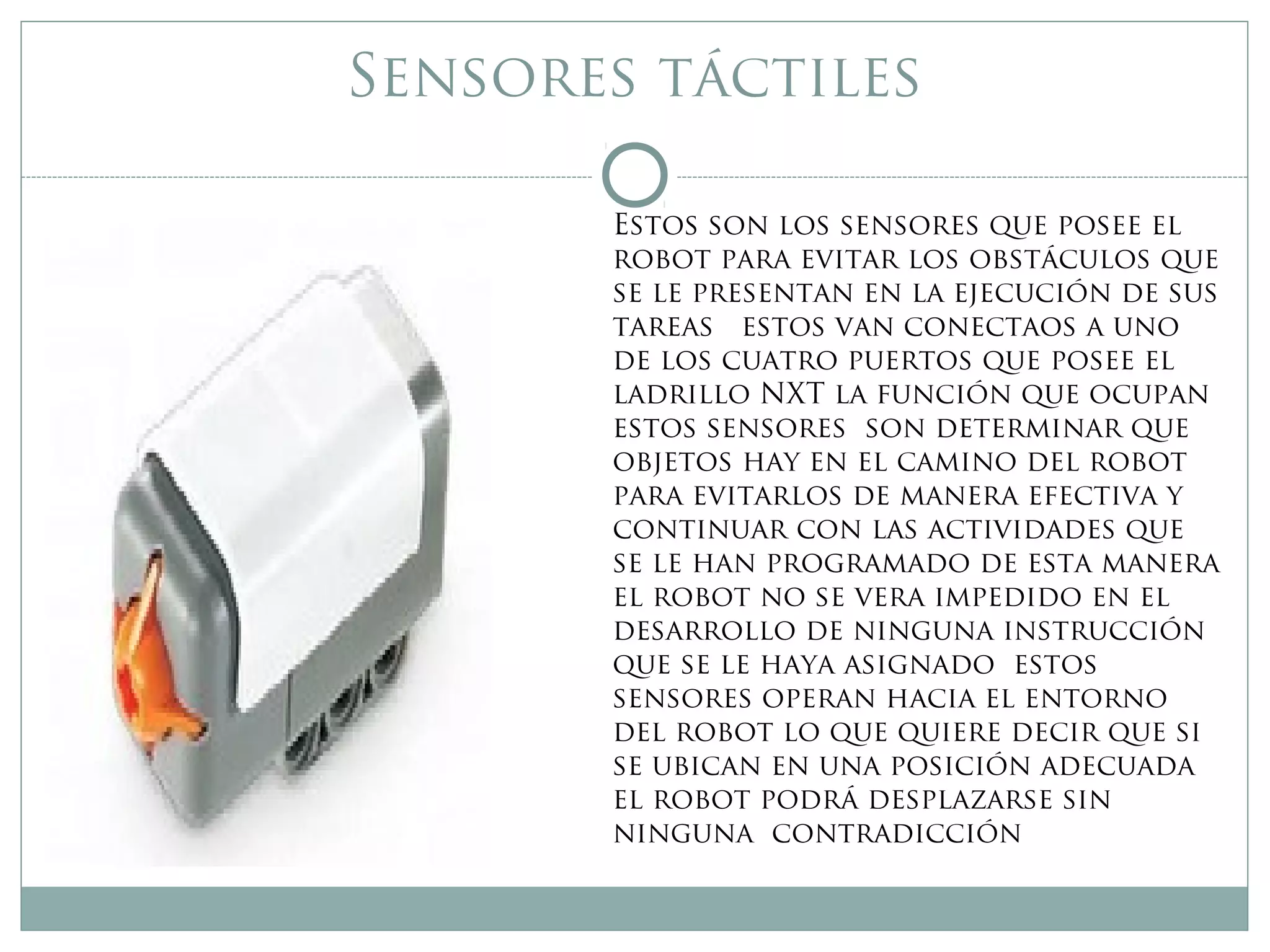 Sensores táctiles
Estos son los sensores que posee el
robot para evitar los obstáculos que
se le presentan en la ejecución de sus
tareas estos van conectaos a uno
de los cuatro puertos que posee el
ladrillo NXT la función que ocupan
estos sensores son determinar que
objetos hay en el camino del robot
para evitarlos de manera efectiva y
continuar con las actividades que
se le han programado de esta manera
el robot no se vera impedido en el
desarrollo de ninguna instrucción
que se le haya asignado estos
sensores operan hacia el entorno
del robot lo que quiere decir que si
se ubican en una posición adecuada
el robot podrá desplazarse sin
ninguna contradicción
 