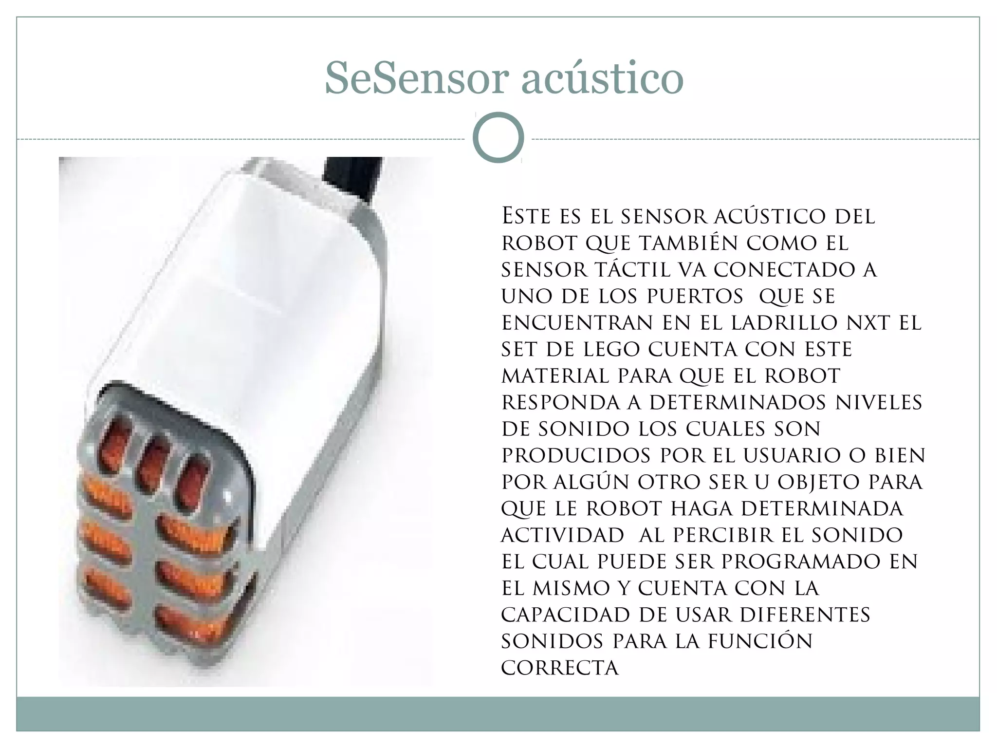 SeSensor acústico
Este es el sensor acústico del
robot que también como el
sensor táctil va conectado a
uno de los puertos que se
encuentran en el ladrillo nxt el
set de lego cuenta con este
material para que el robot
responda a determinados niveles
de sonido los cuales son
producidos por el usuario o bien
por algún otro ser u objeto para
que le robot haga determinada
actividad al percibir el sonido
el cual puede ser programado en
el mismo y cuenta con la
capacidad de usar diferentes
sonidos para la función
correcta
 