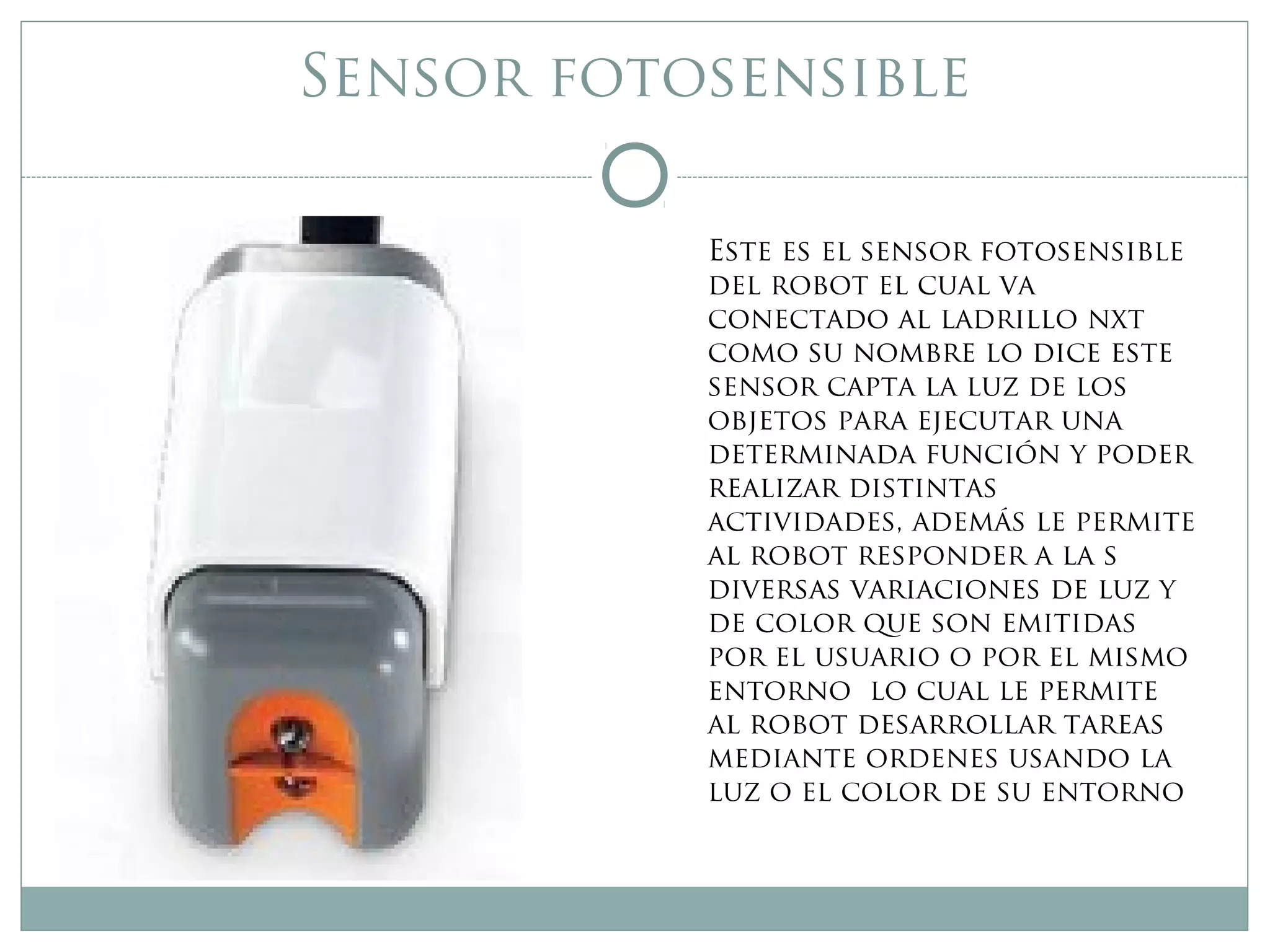 Sensor fotosensible
Este es el sensor fotosensible
del robot el cual va
conectado al ladrillo nxt
como su nombre lo dice este
sensor capta la luz de los
objetos para ejecutar una
determinada función y poder
realizar distintas
actividades, además le permite
al robot responder a la s
diversas variaciones de luz y
de color que son emitidas
por el usuario o por el mismo
entorno lo cual le permite
al robot desarrollar tareas
mediante ordenes usando la
luz o el color de su entorno
 
