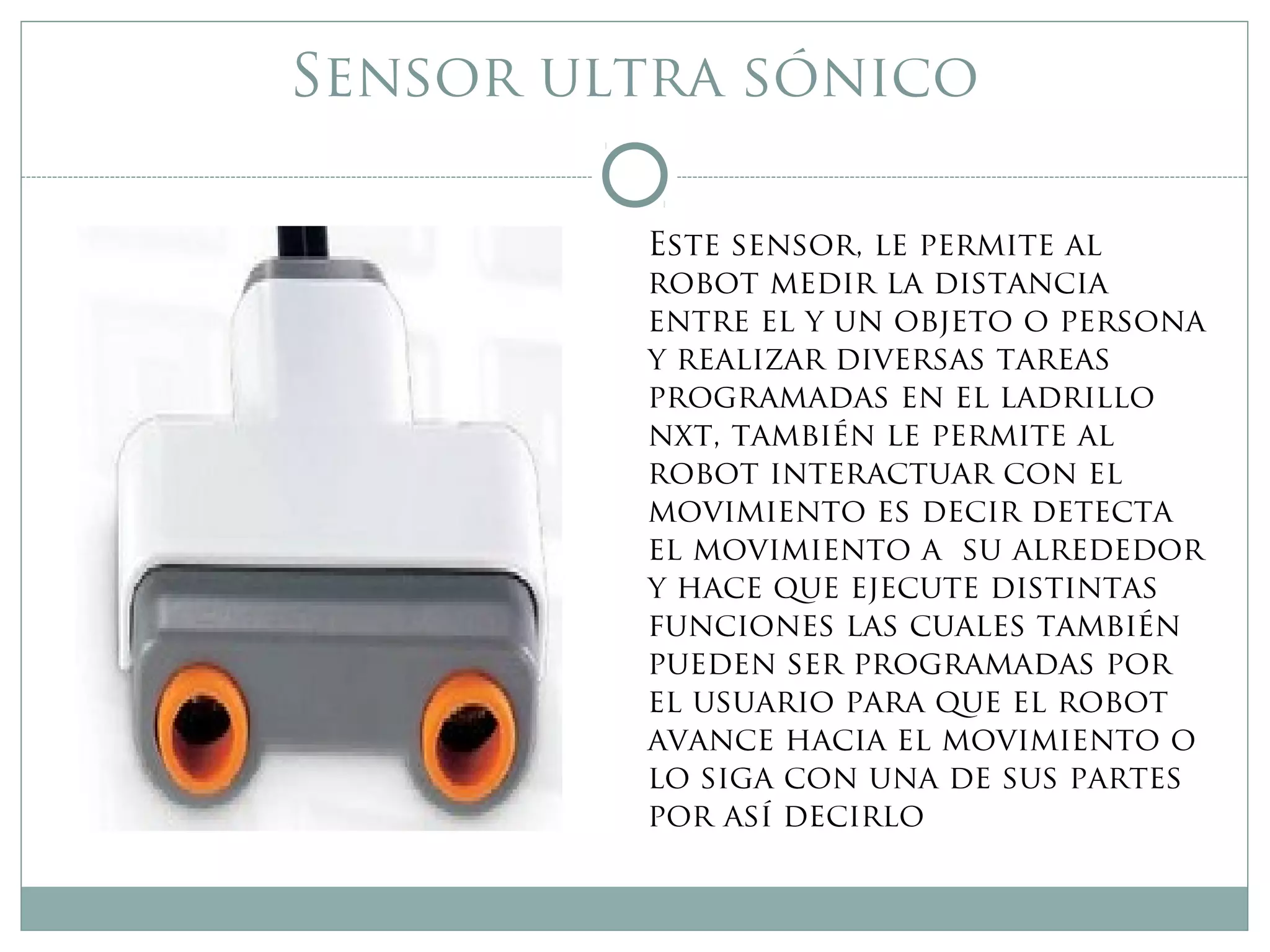 Sensor ultra sónico
Este sensor, le permite al
robot medir la distancia
entre el y un objeto o persona
y realizar diversas tareas
programadas en el ladrillo
nxt, también le permite al
robot interactuar con el
movimiento es decir detecta
el movimiento a su alrededor
y hace que ejecute distintas
funciones las cuales también
pueden ser programadas por
el usuario para que el robot
avance hacia el movimiento o
lo siga con una de sus partes
por así decirlo
 