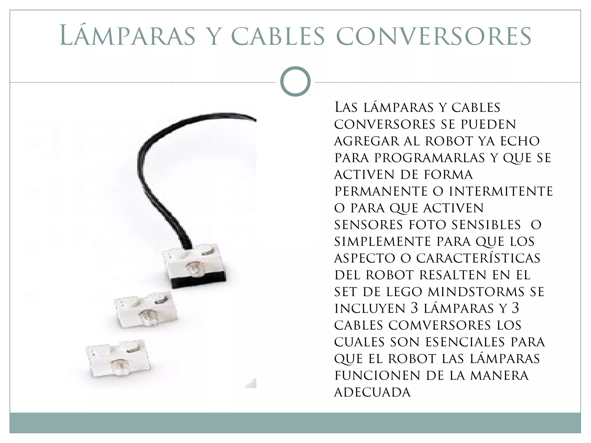 Lámparas y cables conversores
Las lámparas y cables
conversores se pueden
agregar al robot ya echo
para programarlas y que se
activen de forma
permanente o intermitente
o para que activen
sensores foto sensibles o
simplemente para que los
aspecto o características
del robot resalten en el
set de lego mindstorms se
incluyen 3 lámparas y 3
cables comversores los
cuales son esenciales para
que el robot las lámparas
funcionen de la manera
adecuada
 
