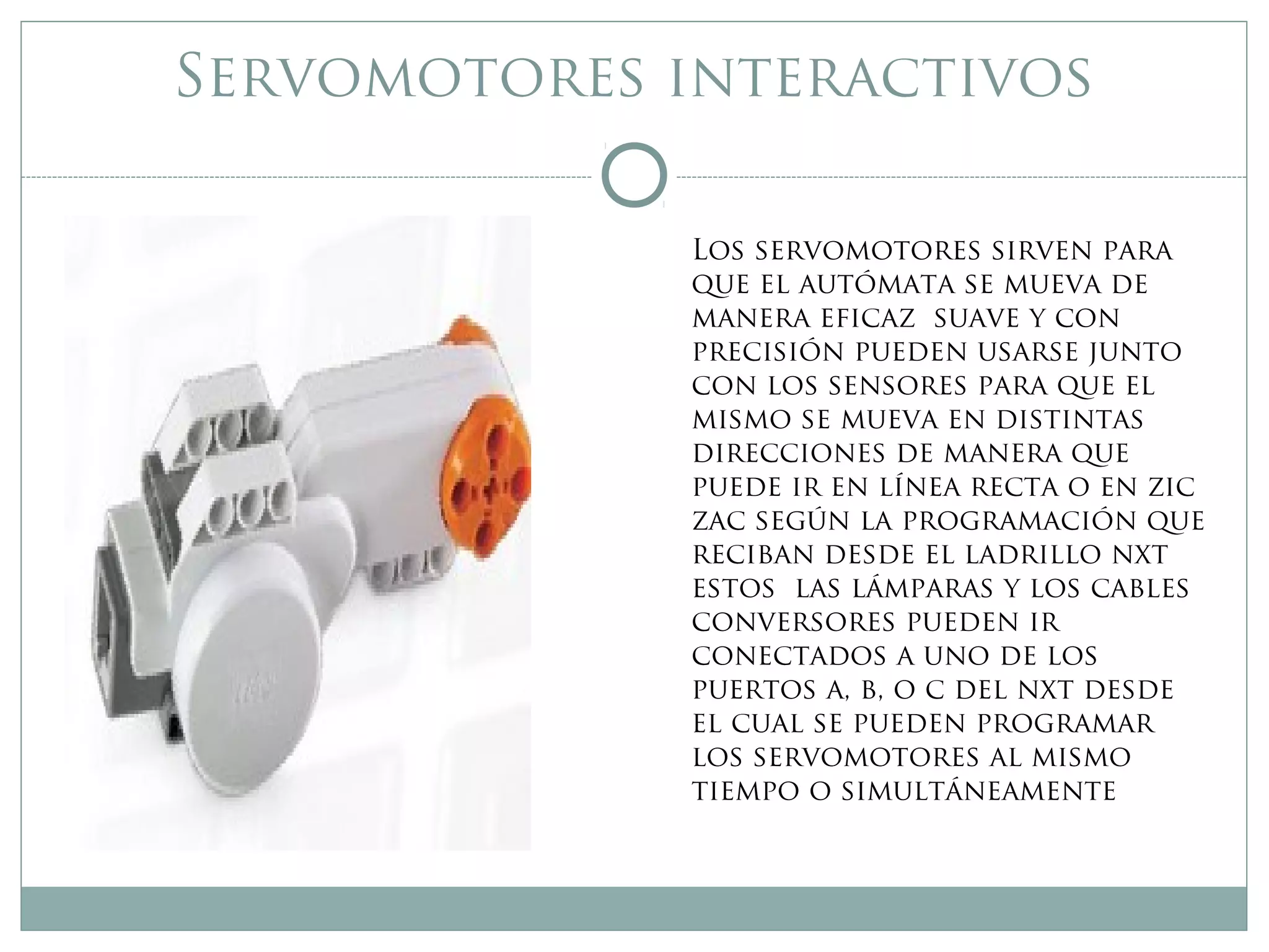 Servomotores interactivos
Los servomotores sirven para
que el autómata se mueva de
manera eficaz suave y con
precisión pueden usarse junto
con los sensores para que el
mismo se mueva en distintas
direcciones de manera que
puede ir en línea recta o en zic
zac según la programación que
reciban desde el ladrillo nxt
estos las lámparas y los cables
conversores pueden ir
conectados a uno de los
puertos a, b, o c del nxt desde
el cual se pueden programar
los servomotores al mismo
tiempo o simultáneamente
 