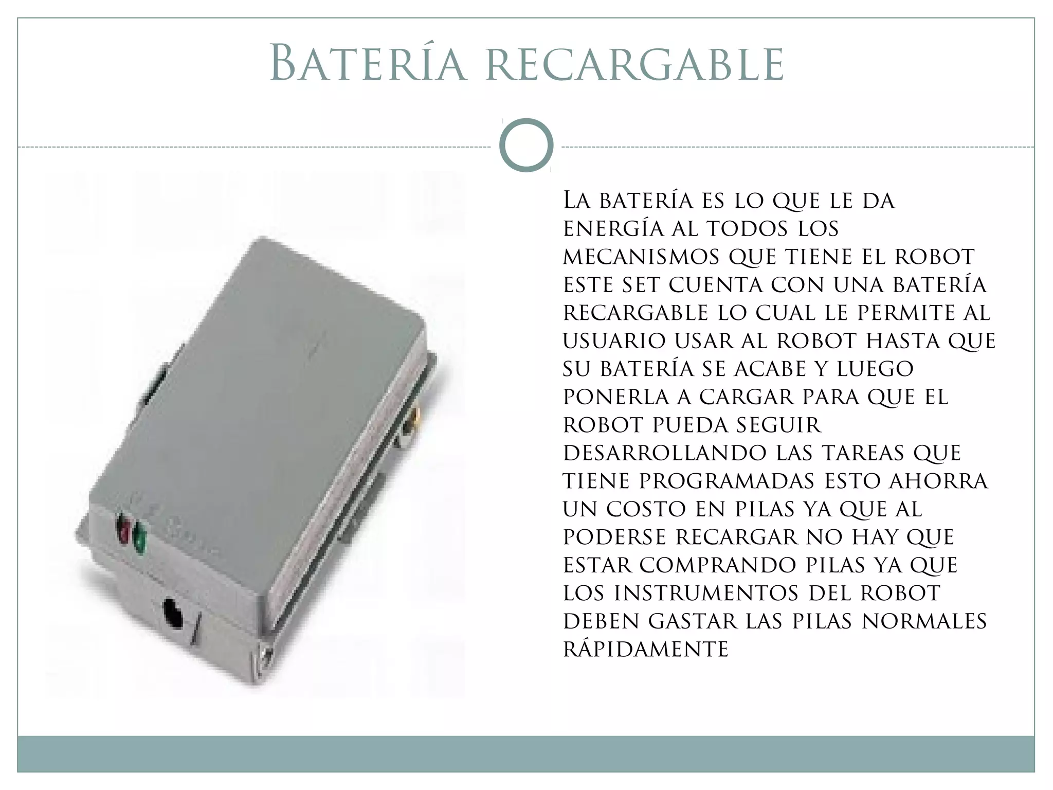Batería recargable
La batería es lo que le da
energía al todos los
mecanismos que tiene el robot
este set cuenta con una batería
recargable lo cual le permite al
usuario usar al robot hasta que
su batería se acabe y luego
ponerla a cargar para que el
robot pueda seguir
desarrollando las tareas que
tiene programadas esto ahorra
un costo en pilas ya que al
poderse recargar no hay que
estar comprando pilas ya que
los instrumentos del robot
deben gastar las pilas normales
rápidamente
 
